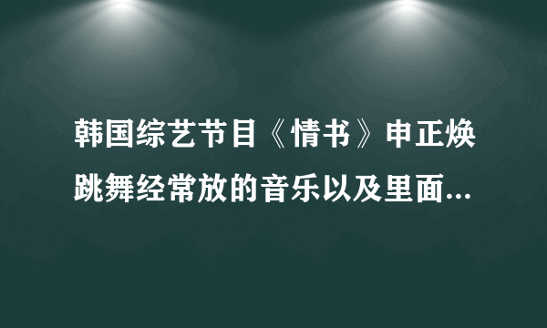 韩国综艺节目《情书》申正焕跳舞经常放的音乐以及里面好听的音乐