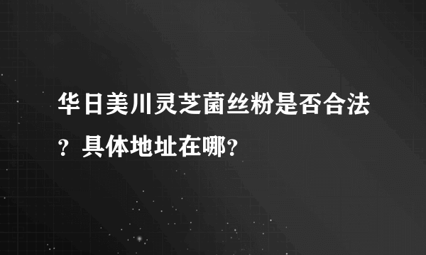 华日美川灵芝菌丝粉是否合法？具体地址在哪？