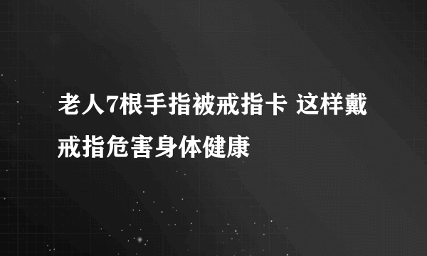 老人7根手指被戒指卡 这样戴戒指危害身体健康