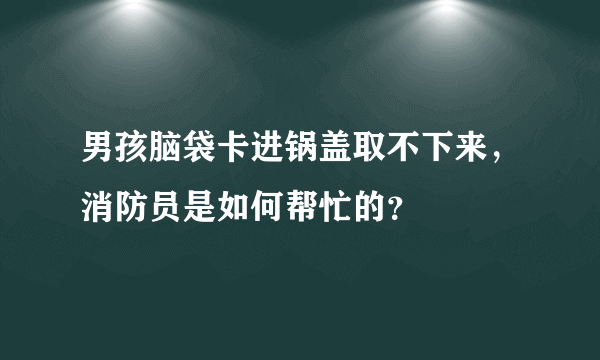 男孩脑袋卡进锅盖取不下来，消防员是如何帮忙的？