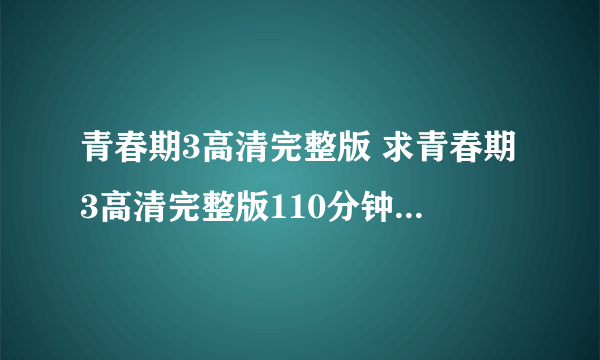 青春期3高清完整版 求青春期3高清完整版110分钟的 不要90分钟的谢谢