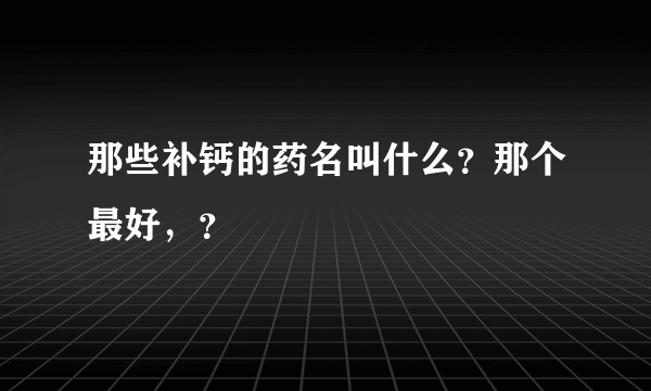 那些补钙的药名叫什么？那个最好，？