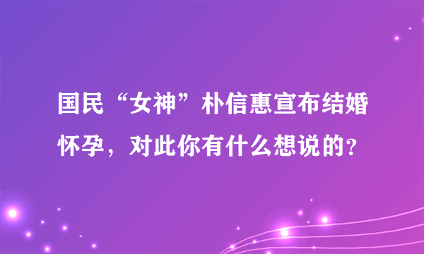 国民“女神”朴信惠宣布结婚怀孕，对此你有什么想说的？