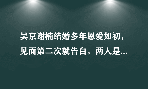 吴京谢楠结婚多年恩爱如初，见面第二次就告白，两人是怎么在一起的？