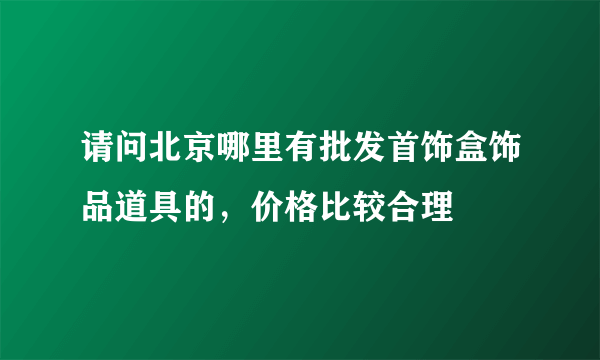 请问北京哪里有批发首饰盒饰品道具的，价格比较合理