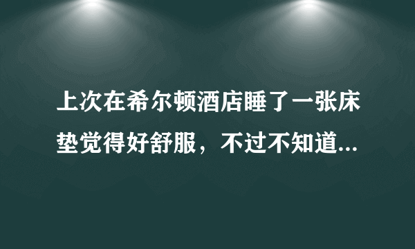 上次在希尔顿酒店睡了一张床垫觉得好舒服，不过不知道是啥牌子的，有人知道希尔顿酒店都用啥品牌的床垫吗？