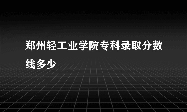 郑州轻工业学院专科录取分数线多少