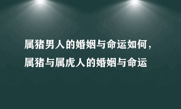 属猪男人的婚姻与命运如何，属猪与属虎人的婚姻与命运