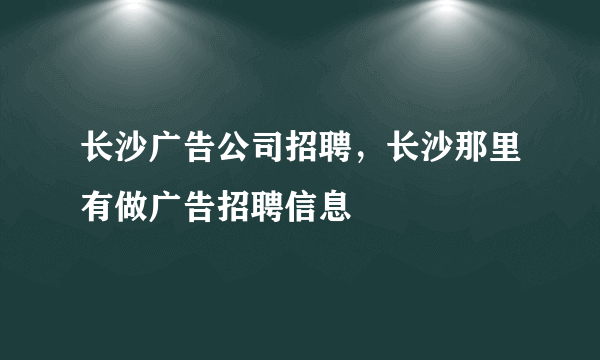 长沙广告公司招聘，长沙那里有做广告招聘信息