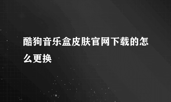 酷狗音乐盒皮肤官网下载的怎么更换