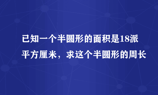 已知一个半圆形的面积是18派平方厘米，求这个半圆形的周长