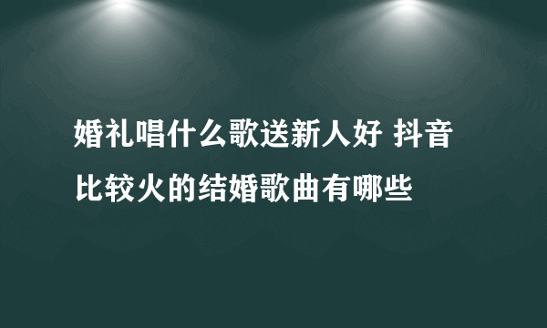 婚礼唱什么歌送新人好 抖音比较火的结婚歌曲有哪些