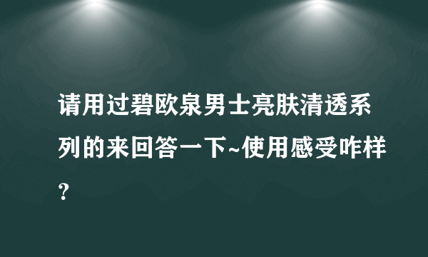 请用过碧欧泉男士亮肤清透系列的来回答一下~使用感受咋样？