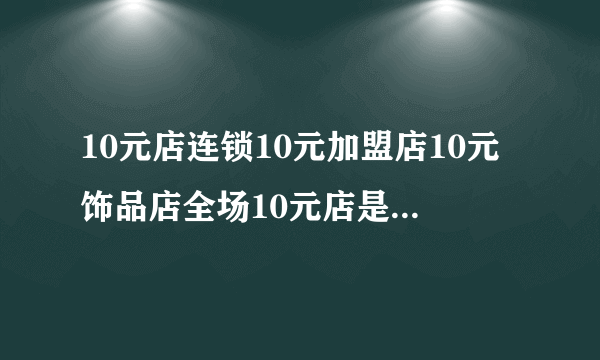 10元店连锁10元加盟店10元饰品店全场10元店是义乌进的货吗？