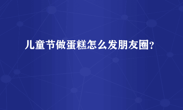 儿童节做蛋糕怎么发朋友圈？