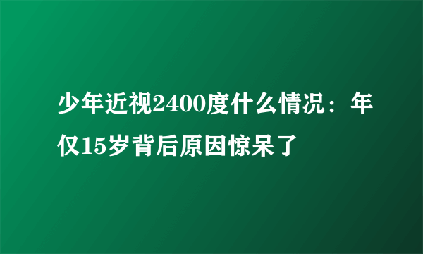 少年近视2400度什么情况：年仅15岁背后原因惊呆了