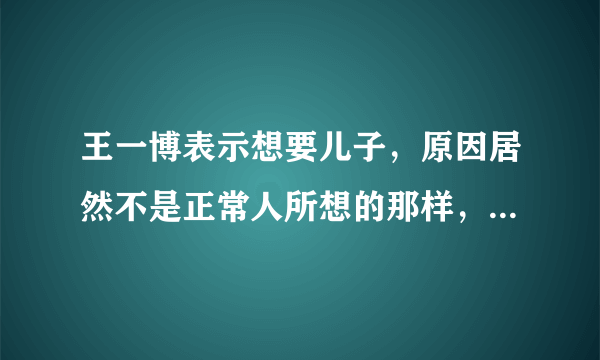 王一博表示想要儿子，原因居然不是正常人所想的那样，而是跟吴京有点类似