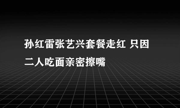 孙红雷张艺兴套餐走红 只因二人吃面亲密擦嘴