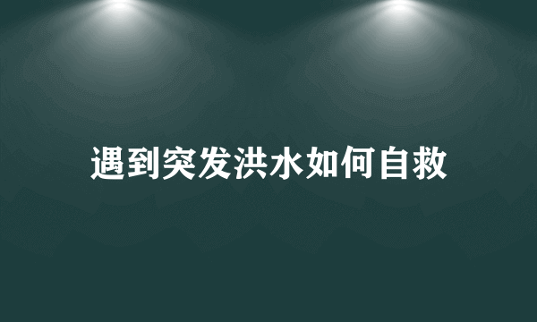 遇到突发洪水如何自救