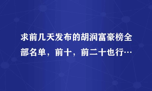 求前几天发布的胡润富豪榜全部名单，前十，前二十也行…