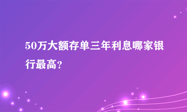 50万大额存单三年利息哪家银行最高？