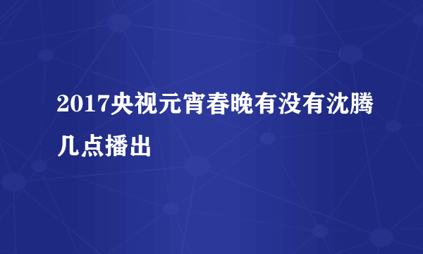 2017央视元宵春晚有没有沈腾几点播出