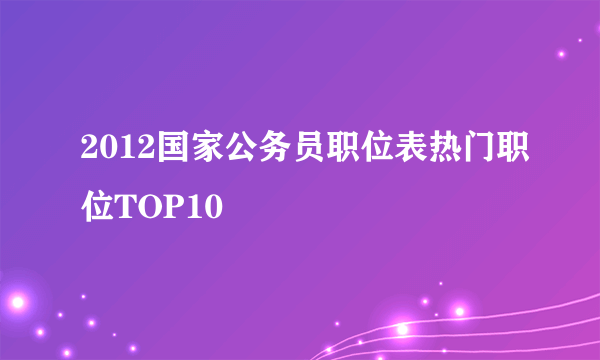 2012国家公务员职位表热门职位TOP10