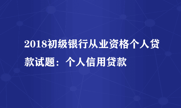 2018初级银行从业资格个人贷款试题：个人信用贷款