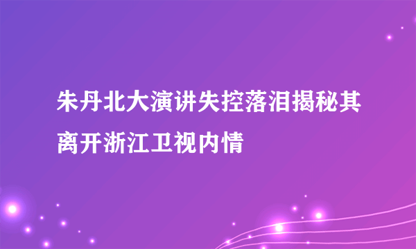 朱丹北大演讲失控落泪揭秘其离开浙江卫视内情