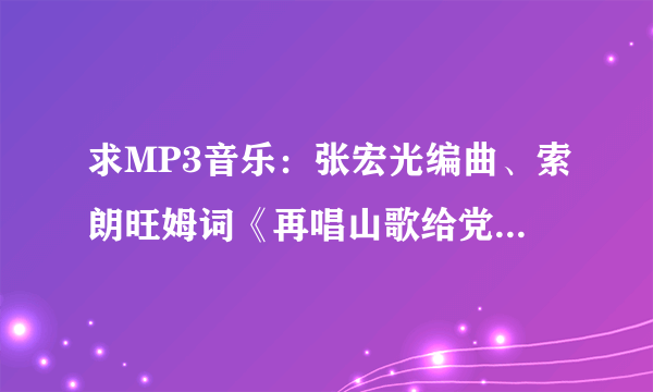 求MP3音乐：张宏光编曲、索朗旺姆词《再唱山歌给党听》，请好心的音乐爱好者赐给我。