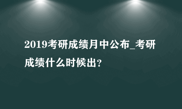 2019考研成绩月中公布_考研成绩什么时候出？