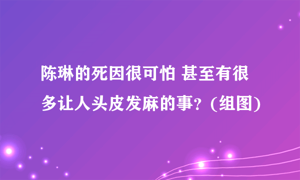 陈琳的死因很可怕 甚至有很多让人头皮发麻的事？(组图)