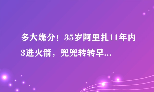 多大缘分！35岁阿里扎11年内3进火箭，兜兜转转早已物是人非