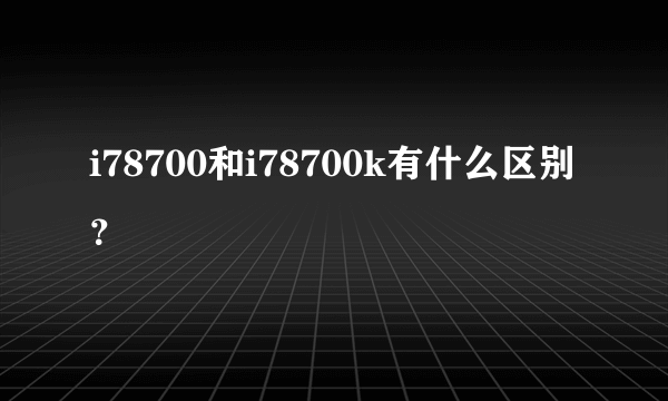 i78700和i78700k有什么区别？