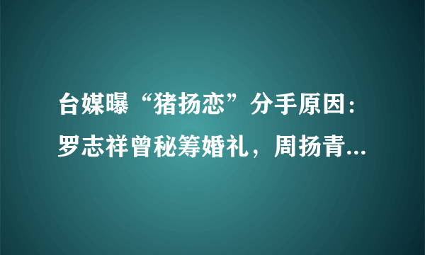 台媒曝“猪扬恋”分手原因：罗志祥曾秘筹婚礼，周扬青却怒斩情丝