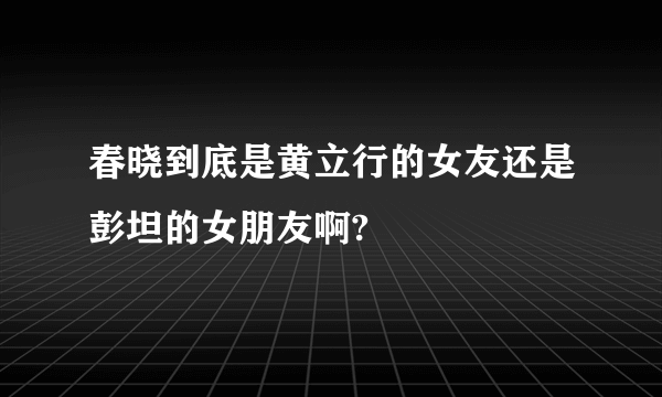 春晓到底是黄立行的女友还是彭坦的女朋友啊?