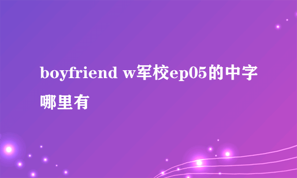 boyfriend w军校ep05的中字哪里有