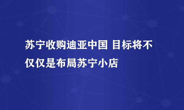 苏宁收购迪亚中国 目标将不仅仅是布局苏宁小店