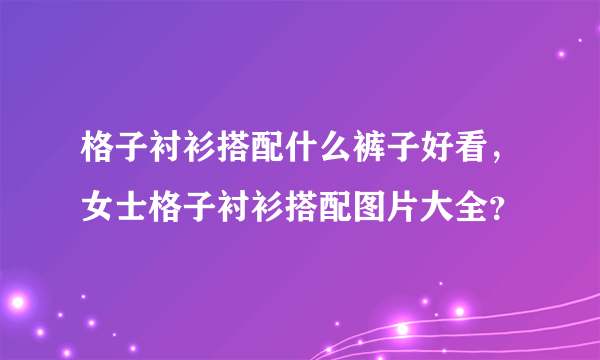 格子衬衫搭配什么裤子好看，女士格子衬衫搭配图片大全？