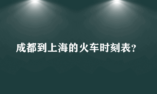 成都到上海的火车时刻表？