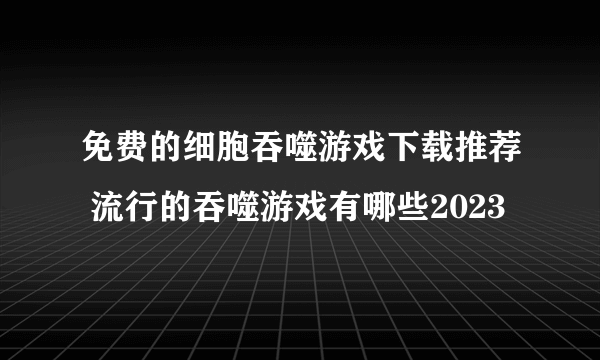 免费的细胞吞噬游戏下载推荐 流行的吞噬游戏有哪些2023