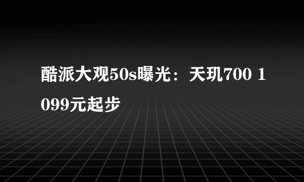 酷派大观50s曝光：天玑700 1099元起步