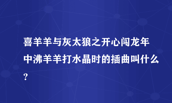 喜羊羊与灰太狼之开心闯龙年中沸羊羊打水晶时的插曲叫什么？