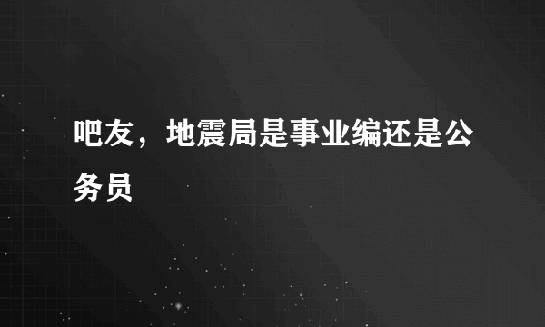 吧友，地震局是事业编还是公务员