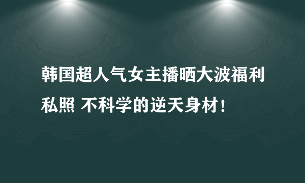 韩国超人气女主播晒大波福利私照 不科学的逆天身材！