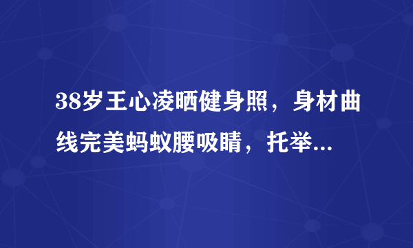 38岁王心凌晒健身照，身材曲线完美蚂蚁腰吸睛，托举80斤杠铃