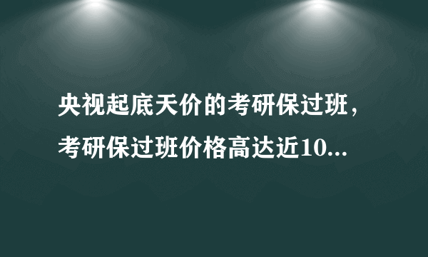 央视起底天价的考研保过班，考研保过班价格高达近10万，真实情况如何？