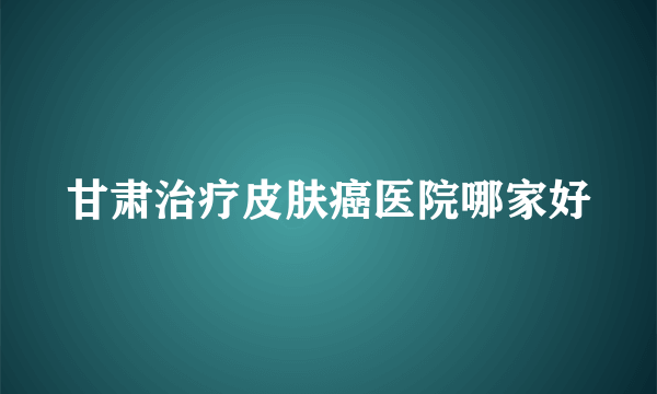 甘肃治疗皮肤癌医院哪家好