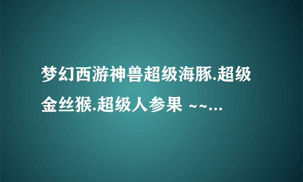 梦幻西游神兽超级海豚.超级金丝猴.超级人参果 ~~哪个好点啊?大概多少钱可以买呢??老红区 比例100:1200~~~