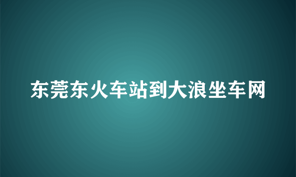 东莞东火车站到大浪坐车网